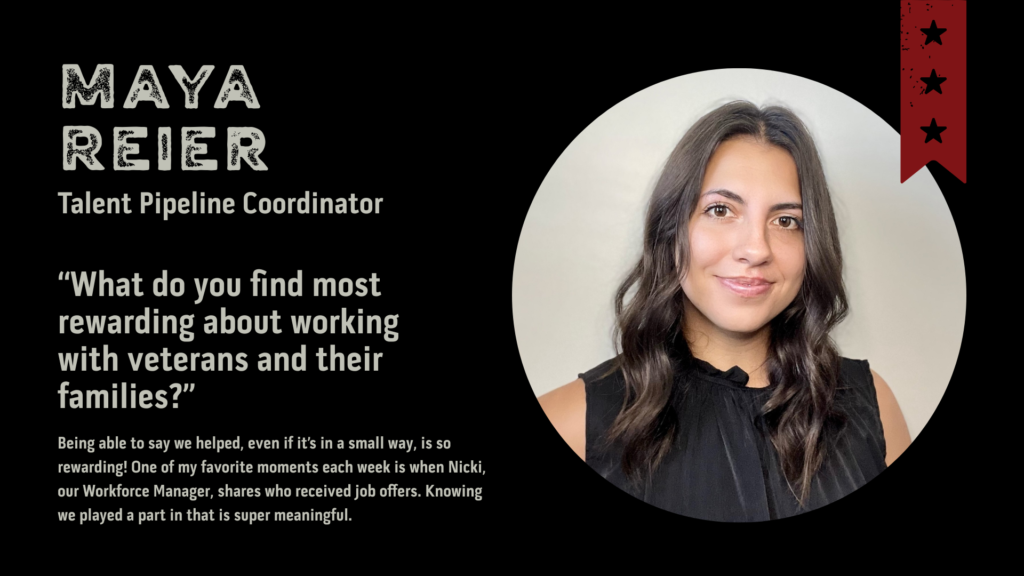 Photo of Maya Reier, Talent Pipeline Coordinator. “What do you find most rewarding about working with veterans and their families?” Being able to say we helped, even if it’s in a small way, is so rewarding! One of my favorite moments each week is when Nicki, our Workforce Manager, shares who received job offers. Knowing we played a part in that is super meaningful.